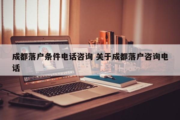成都落户条件电话咨询 关于成都落户咨询电话