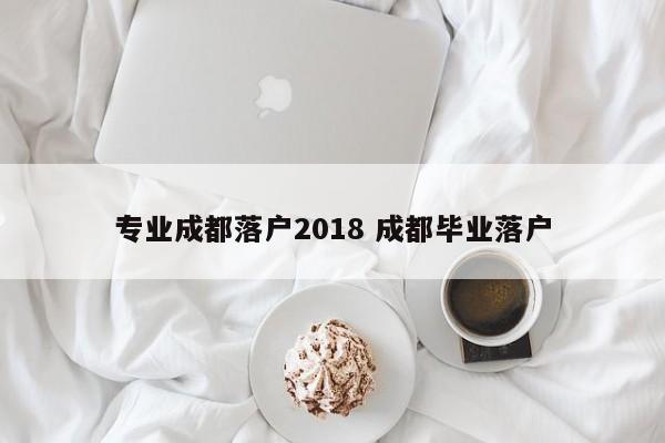 专业成都落户2018 成都毕业落户