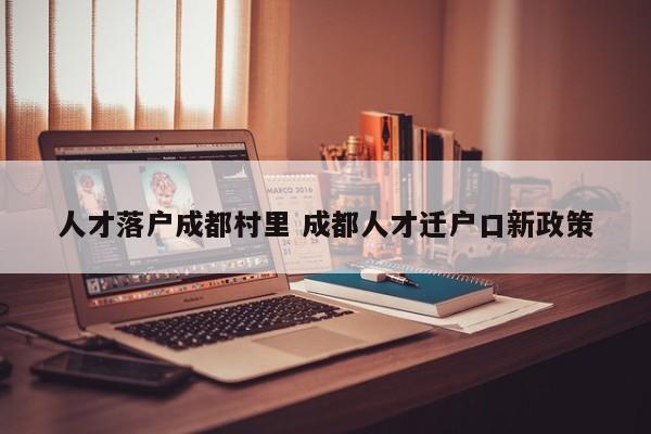 人才落户成都村里 成都人才迁户口新政策