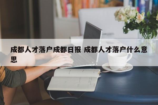 成都人才落户成都日报 成都人才落户什么意思