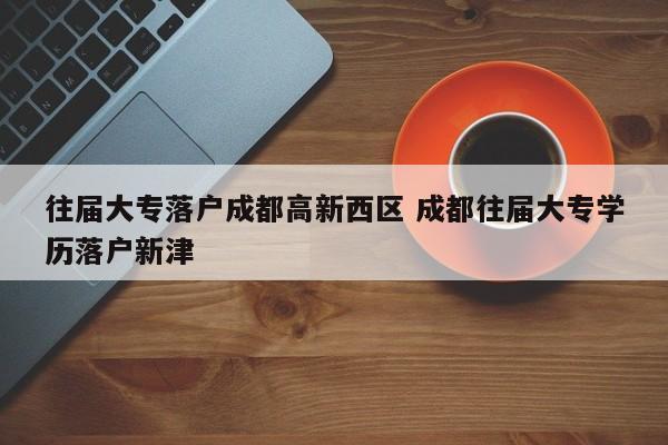 往届大专落户成都高新西区 成都往届大专学历落户新津