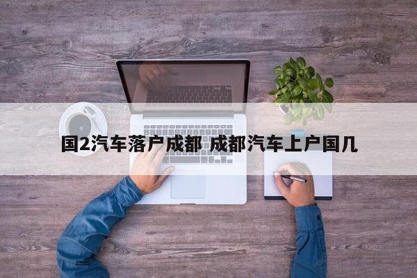 国2汽车落户成都 成都汽车上户国几