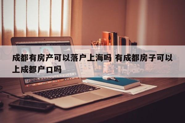 成都有房产可以落户上海吗 有成都房子可以上成都户口吗