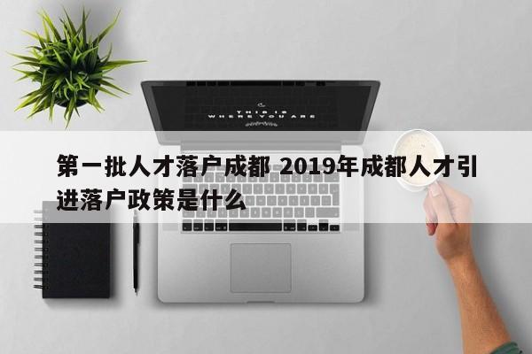 第一批人才落户成都 2019年成都人才引进落户政策是什么