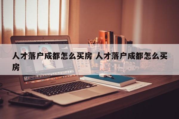 人才落户成都怎么买房 人才落户成都怎么买房