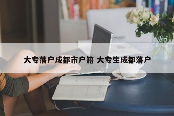 大专落户成都市户籍 大专生成都落户