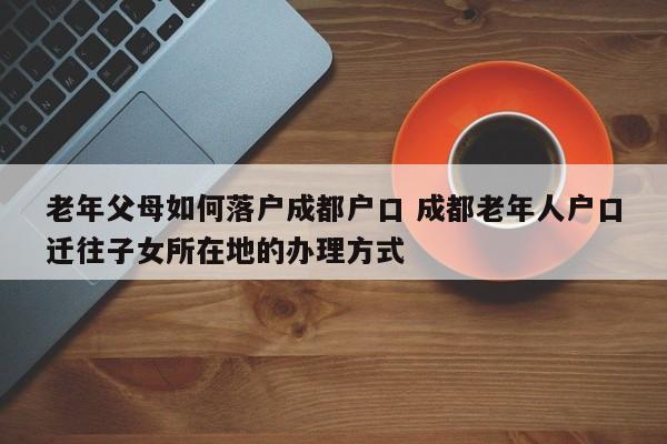 老年父母如何落户成都户口 成都老年人户口迁往子女所在地的办理方式