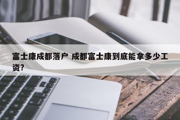 富士康成都落户 成都富士康到底能拿多少工资?