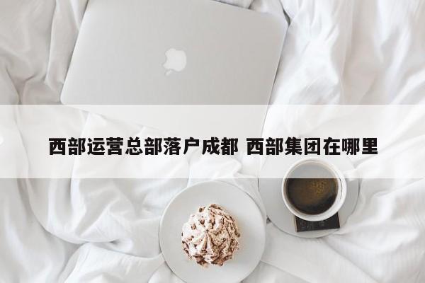 西部运营总部落户成都 西部集团在哪里