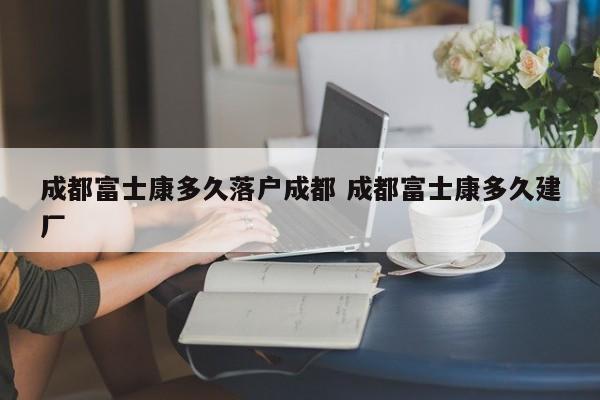 成都富士康多久落户成都 成都富士康多久建厂