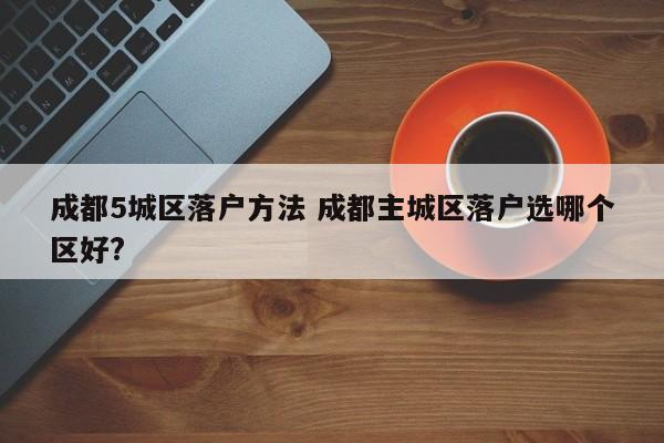 成都5城区落户方法 成都主城区落户选哪个区好?