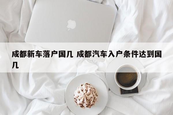 成都新车落户国几 成都汽车入户条件达到国几