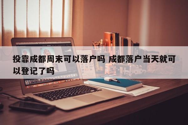 投靠成都周末可以落户吗 成都落户当天就可以登记了吗