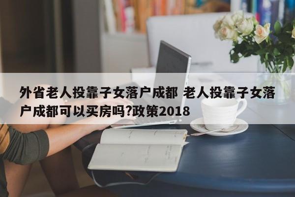 外省老人投靠子女落户成都 老人投靠子女落户成都可以买房吗?政策2018
