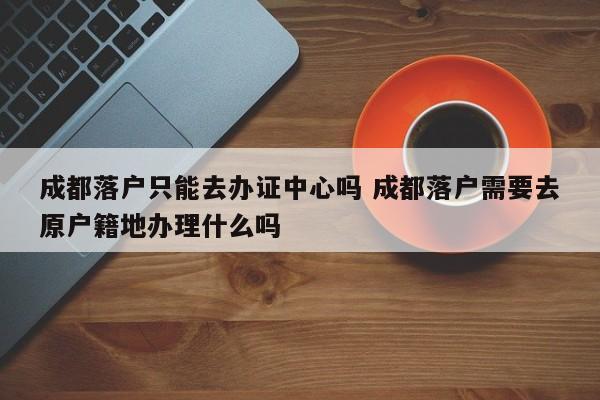成都落户只能去办证中心吗 成都落户需要去原户籍地办理什么吗