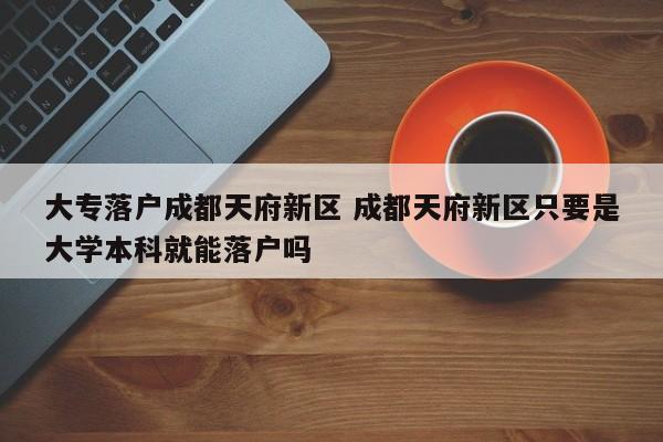 大专落户成都天府新区 成都天府新区只要是大学本科就能落户吗