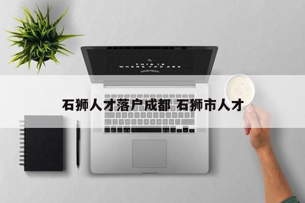 石狮人才落户成都 石狮市人才