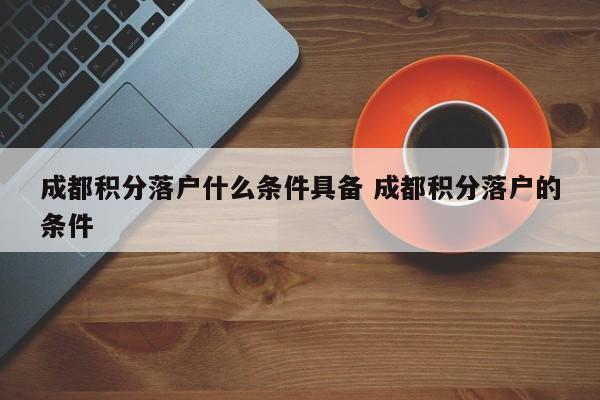 成都积分落户什么条件具备 成都积分落户的条件