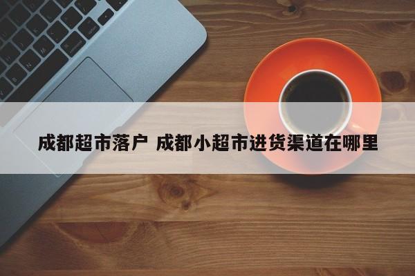 成都超市落户 成都小超市进货渠道在哪里