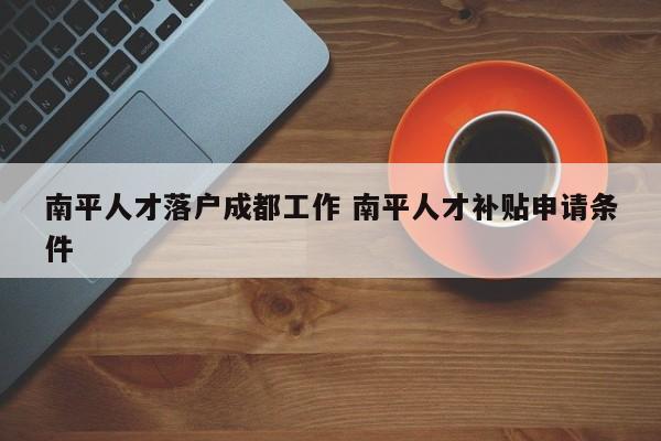 南平人才落户成都工作 南平人才补贴申请条件