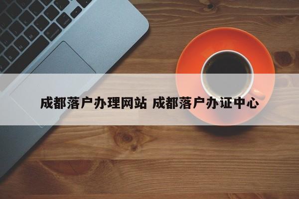 成都落户办理网站 成都落户办证中心