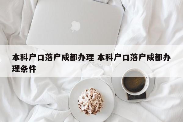 本科户口落户成都办理 本科户口落户成都办理条件