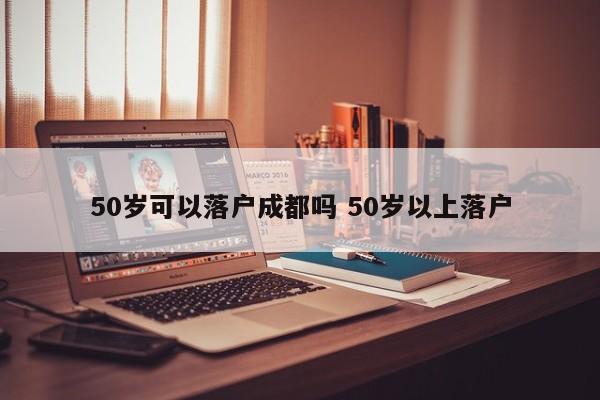 50岁可以落户成都吗 50岁以上落户