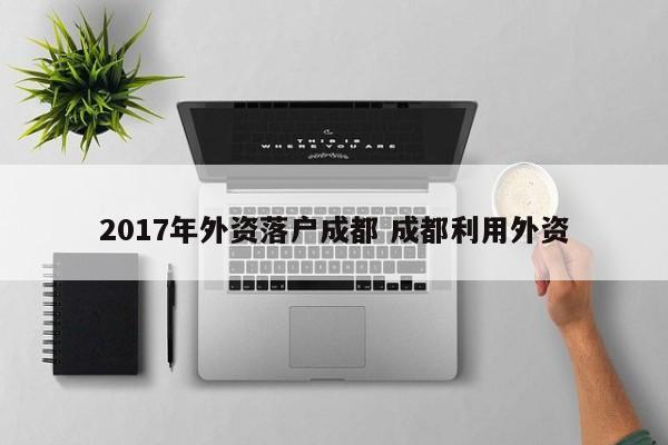 2017年外资落户成都 成都利用外资