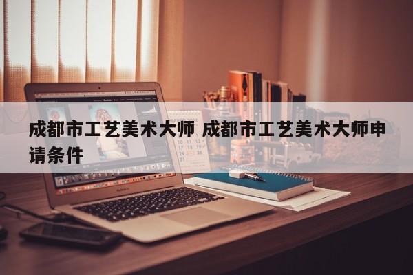 成都市工艺美术大师 成都市工艺美术大师申请条件
