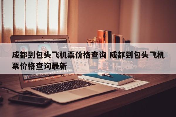 成都到包头飞机票价格查询 成都到包头飞机票价格查询最新