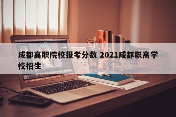 成都高职院校报考分数 2021成都职高学校招生