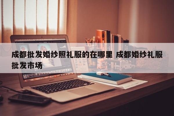 成都批发婚纱照礼服的在哪里 成都婚纱礼服批发市场