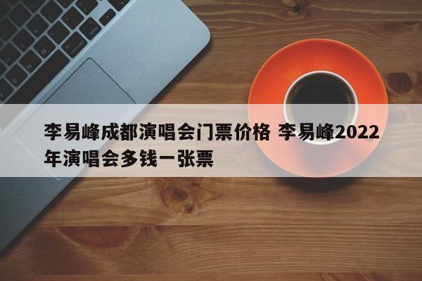 李易峰成都演唱会门票价格 李易峰2022年演唱会多钱一张票