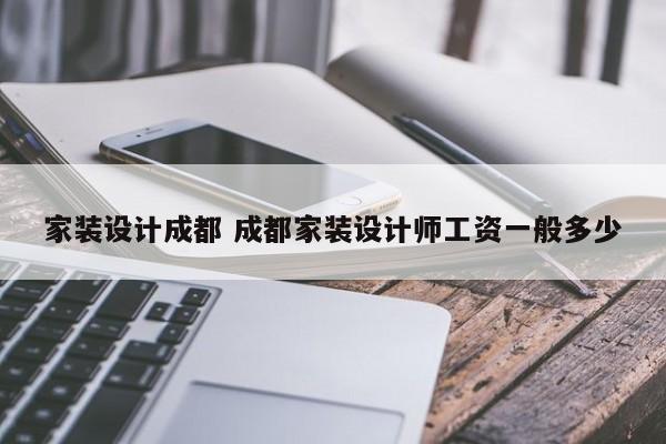 家装设计成都 成都家装设计师工资一般多少
