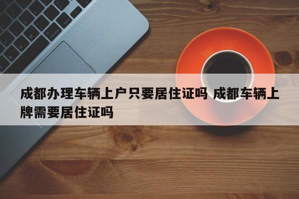 成都办理车辆上户只要居住证吗 成都车辆上牌需要居住证吗