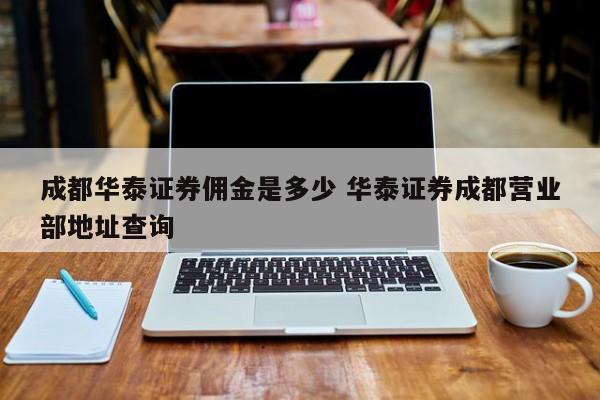 成都华泰证券佣金是多少 华泰证券成都营业部地址查询