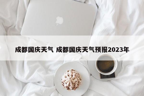 成都国庆天气 成都国庆天气预报2023年