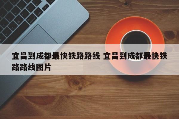 宜昌到成都最快铁路路线 宜昌到成都最快铁路路线图片