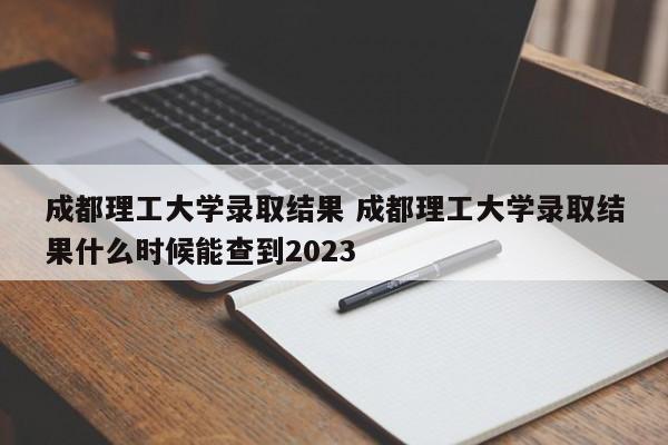 成都理工大学录取结果 成都理工大学录取结果什么时候能查到2023