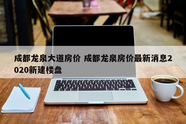 成都龙泉大道房价 成都龙泉房价最新消息2020新建楼盘