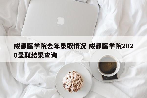成都医学院去年录取情况 成都医学院2020录取结果查询