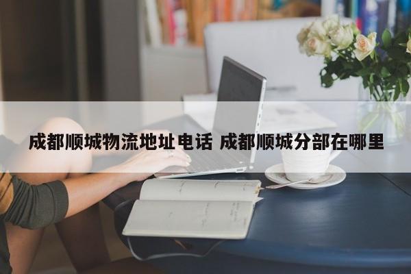 成都顺城物流地址电话 成都顺城分部在哪里