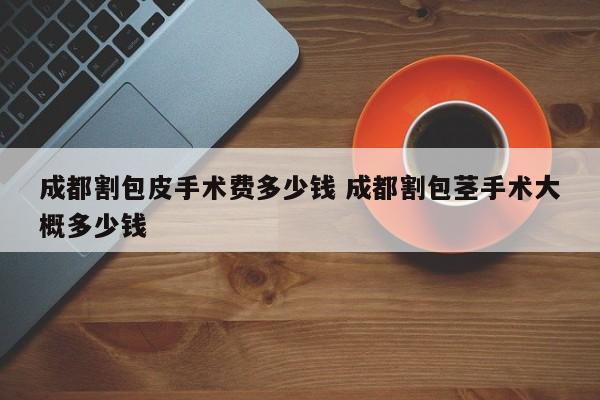 成都割包皮手术费多少钱 成都割包茎手术大概多少钱