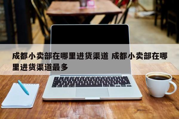 成都小卖部在哪里进货渠道 成都小卖部在哪里进货渠道最多