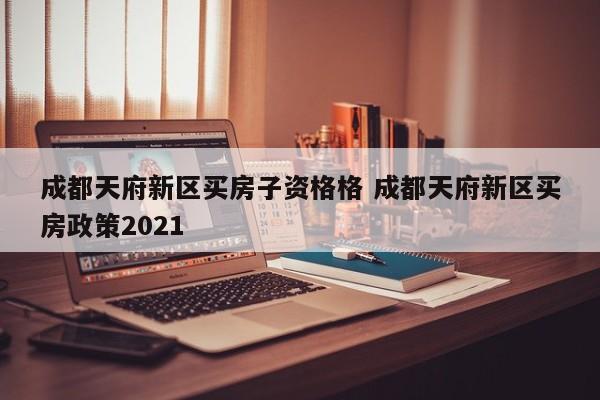 成都天府新区买房子资格格 成都天府新区买房政策2021