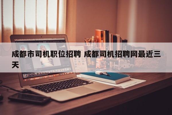成都市司机职位招聘 成都司机招聘网最近三天