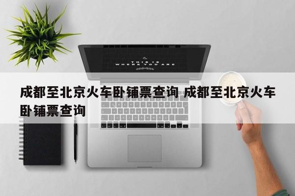 成都至北京火车卧铺票查询 成都至北京火车卧铺票查询
