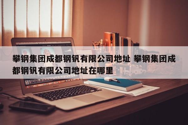 攀钢集团成都钢钒有限公司地址 攀钢集团成都钢钒有限公司地址在哪里