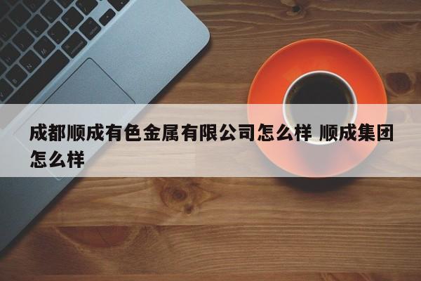 成都顺成有色金属有限公司怎么样 顺成集团怎么样
