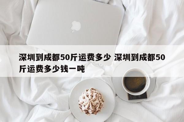深圳到成都50斤运费多少 深圳到成都50斤运费多少钱一吨